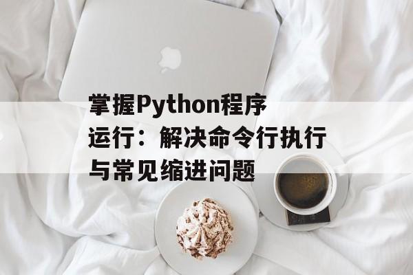 掌握Python程序运行:解决命令行执行与常见缩进问题-第2张图片-佛山资讯网 掌握Python程序运行:解决命令行执行与常见缩进问题-第2张图片-佛山资讯网