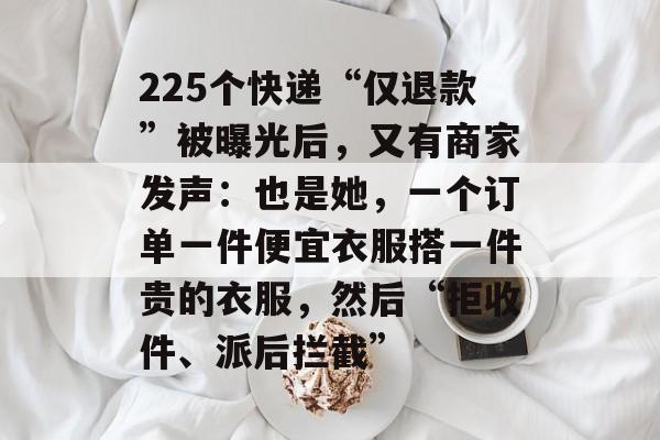 225个快递“仅退款”被曝光后,又有商家发声:也是她,一个订单一件便宜衣服搭一件贵的衣服,然后“拒收件、派后拦截”-第1张图片-佛山资讯网 225个快递“仅退款”被曝光后,又有商家发声:也是她,一个订单一件便宜衣服搭一件贵的衣服,然后“拒收件、派后拦截”-第1张图片-佛山资讯网