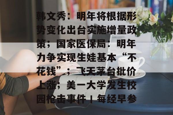 韩文秀:明年将根据形势变化出台实施增量政策;国家医保局:明年力争实现生娃基本“不花钱”;飞天茅台批价上涨;美一大学发生校园枪击事件丨每经早参-第1张图片-佛山资讯网 韩文秀:明年将根据形势变化出台实施增量政策;国家医保局:明年力争实现生娃基本“不花钱”;飞天茅台批价上涨;美一大学发生校园枪击事件丨每经早参-第1张图片-佛山资讯网