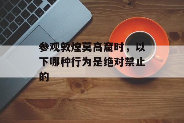 参观敦煌莫高窟时，以下哪种行为是绝对禁止的-第1张图片-佛山资讯网