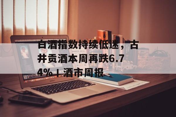 白酒指数持续低迷，古井贡酒本周再跌6.74%丨酒市周报-第1张图片-佛山资讯网