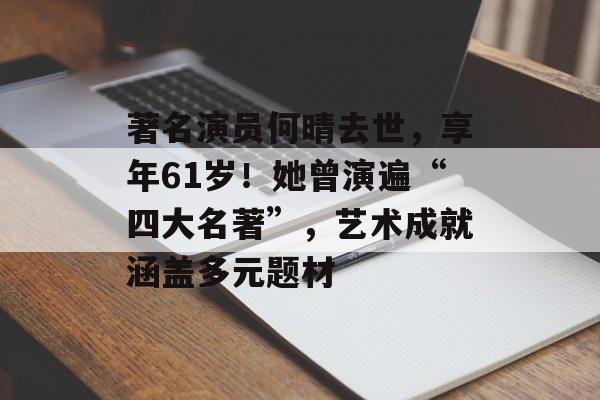 著名演员何晴去世，享年61岁！她曾演遍“四大名著”，艺术成就涵盖多元题材-第1张图片-佛山资讯网
