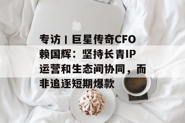 专访丨巨星传奇CFO赖国辉:坚持长青IP运营和生态间协同,而非追逐短期爆款-第1张图片-佛山资讯网 专访丨巨星传奇CFO赖国辉:坚持长青IP运营和生态间协同,而非追逐短期爆款-第1张图片-佛山资讯网