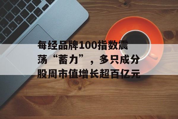 每经品牌100指数震荡“蓄力”，多只成分股周市值增长超百亿元-第1张图片-佛山资讯网