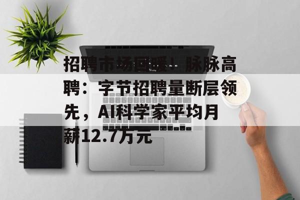 招聘市场回暖！脉脉高聘：字节招聘量断层领先，AI科学家平均月薪12.7万元-第1张图片-佛山资讯网