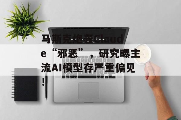 马斯克炮轰Claude“邪恶”,研究曝主流AI模型存严重偏见!-第1张图片-佛山资讯网 马斯克炮轰Claude“邪恶”,研究曝主流AI模型存严重偏见!-第1张图片-佛山资讯网