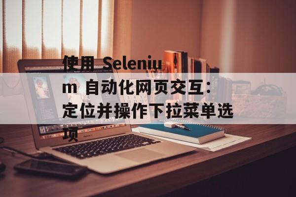 使用 Selenium 自动化网页交互:定位并操作下拉菜单选项-第2张图片-佛山资讯网 使用 Selenium 自动化网页交互:定位并操作下拉菜单选项-第2张图片-佛山资讯网