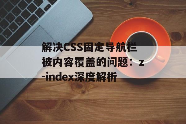 解决CSS固定导航栏被内容覆盖的问题：z-index深度解析-第2张图片-佛山资讯网