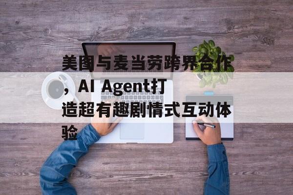 美图与麦当劳跨界合作,AI Agent打造超有趣剧情式互动体验-第1张图片-佛山资讯网 美图与麦当劳跨界合作,AI Agent打造超有趣剧情式互动体验-第1张图片-佛山资讯网