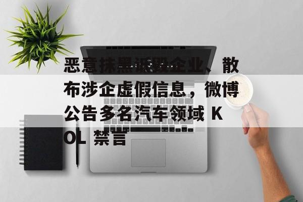 恶意抹黑诋毁企业、散布涉企虚假信息，微博公告多名汽车领域 KOL 禁言-第1张图片-佛山资讯网