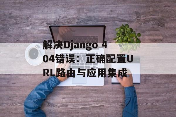 解决Django 404错误:正确配置URL路由与应用集成-第2张图片-佛山资讯网 解决Django 404错误:正确配置URL路由与应用集成-第2张图片-佛山资讯网