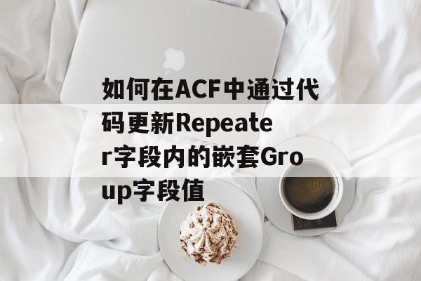 如何在ACF中通过代码更新Repeater字段内的嵌套Group字段值-第2张图片-佛山资讯网 如何在ACF中通过代码更新Repeater字段内的嵌套Group字段值-第2张图片-佛山资讯网