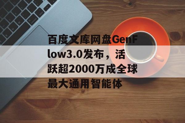百度文库网盘GenFlow3.0发布，活跃超2000万成全球最大通用智能体-第1张图片-佛山资讯网