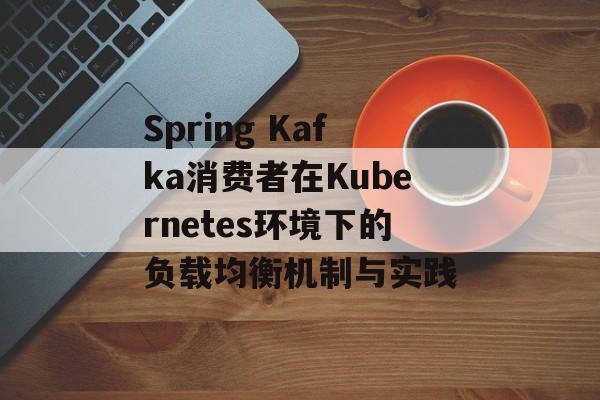 Spring Kafka消费者在Kubernetes环境下的负载均衡机制与实践-第2张图片-佛山资讯网