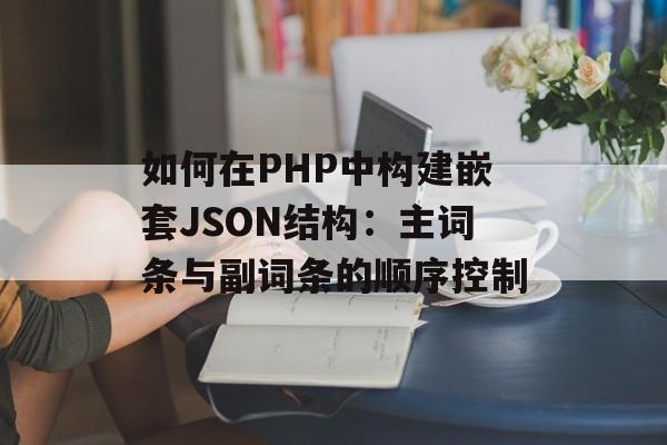 如何在PHP中构建嵌套JSON结构:主词条与副词条的顺序控制-第2张图片-佛山资讯网 如何在PHP中构建嵌套JSON结构:主词条与副词条的顺序控制-第2张图片-佛山资讯网