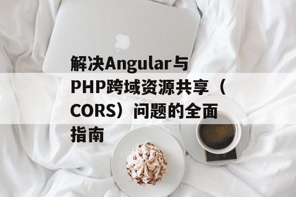 解决Angular与PHP跨域资源共享(CORS)问题的全面指南-第2张图片-佛山资讯网 解决Angular与PHP跨域资源共享(CORS)问题的全面指南-第2张图片-佛山资讯网