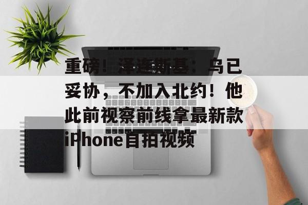 重磅!泽连斯基:乌已妥协,不加入北约!他此前视察前线拿最新款iPhone自拍视频-第1张图片-佛山资讯网 重磅!泽连斯基:乌已妥协,不加入北约!他此前视察前线拿最新款iPhone自拍视频-第1张图片-佛山资讯网