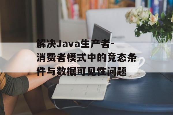 解决Java生产者-消费者模式中的竞态条件与数据可见性问题-第2张图片-佛山资讯网 解决Java生产者-消费者模式中的竞态条件与数据可见性问题-第2张图片-佛山资讯网