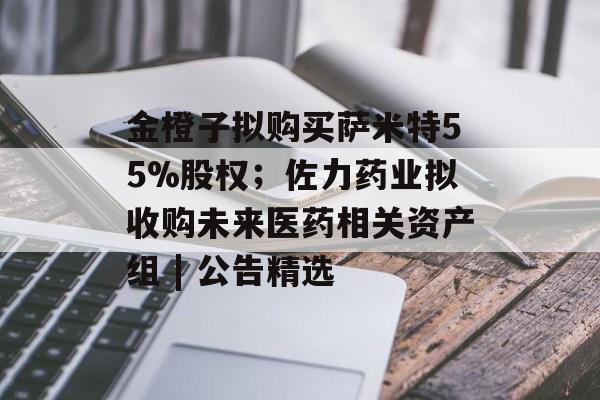 金橙子拟购买萨米特55%股权；佐力药业拟收购未来医药相关资产组 | 公告精选-第1张图片-佛山资讯网