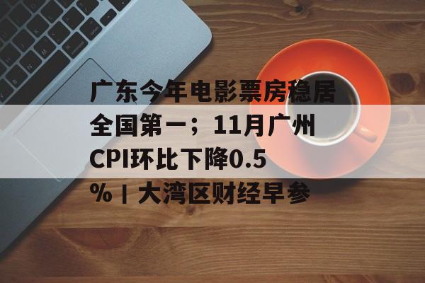 广东今年电影票房稳居全国第一；11月广州CPI环比下降0.5%丨大湾区财经早参-第1张图片-佛山资讯网