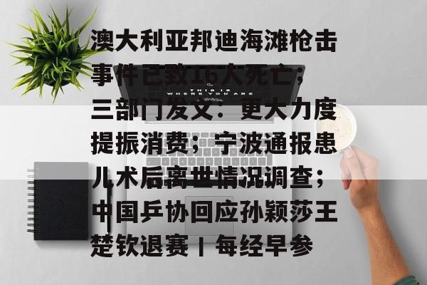 澳大利亚邦迪海滩枪击事件已致16人死亡;三部门发文:更大力度提振消费;宁波通报患儿术后离世情况调查;中国乒协回应孙颖莎王楚钦退赛丨每经早参-第1张图片-佛山资讯网 澳大利亚邦迪海滩枪击事件已致16人死亡;三部门发文:更大力度提振消费;宁波通报患儿术后离世情况调查;中国乒协回应孙颖莎王楚钦退赛丨每经早参-第1张图片-佛山资讯网