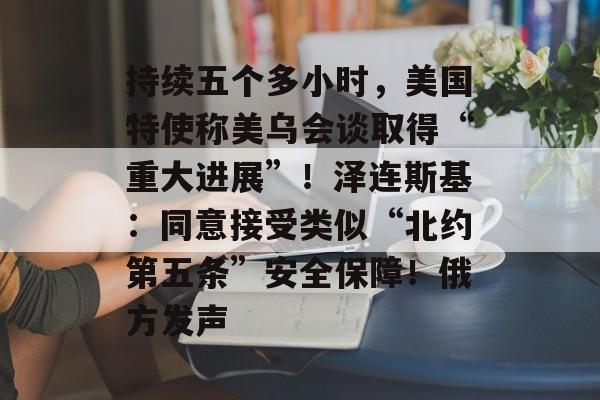 持续五个多小时，美国特使称美乌会谈取得“重大进展”！泽连斯基：同意接受类似“北约第五条”安全保障！俄方发声-第1张图片-佛山资讯网