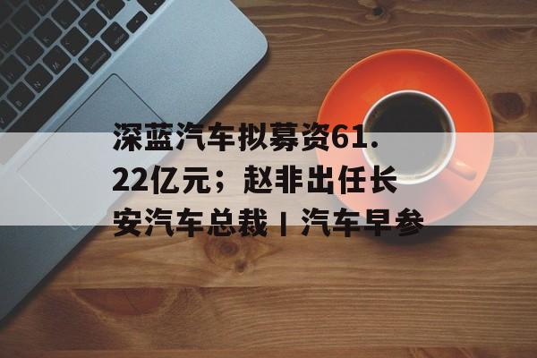 深蓝汽车拟募资61.22亿元;赵非出任长安汽车总裁丨汽车早参-第1张图片-佛山资讯网 深蓝汽车拟募资61.22亿元;赵非出任长安汽车总裁丨汽车早参-第1张图片-佛山资讯网
