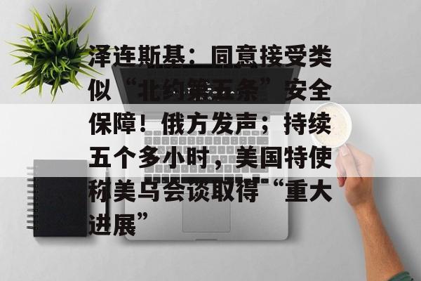 泽连斯基:同意接受类似“北约第五条”安全保障!俄方发声;持续五个多小时,美国特使称美乌会谈取得“重大进展”-第1张图片-佛山资讯网 泽连斯基:同意接受类似“北约第五条”安全保障!俄方发声;持续五个多小时,美国特使称美乌会谈取得“重大进展”-第1张图片-佛山资讯网