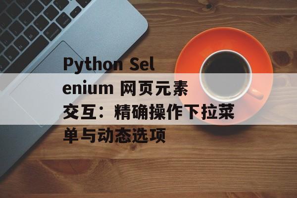 Python Selenium 网页元素交互:精确操作下拉菜单与动态选项-第2张图片-佛山资讯网 Python Selenium 网页元素交互:精确操作下拉菜单与动态选项-第2张图片-佛山资讯网