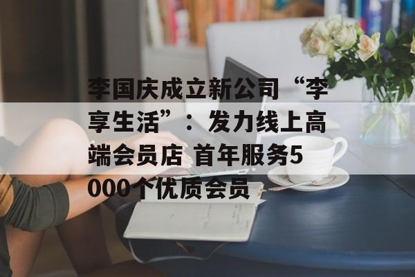 李国庆成立新公司“李享生活”:发力线上高端会员店 首年服务5000个优质会员-第1张图片-佛山资讯网 李国庆成立新公司“李享生活”:发力线上高端会员店 首年服务5000个优质会员-第1张图片-佛山资讯网