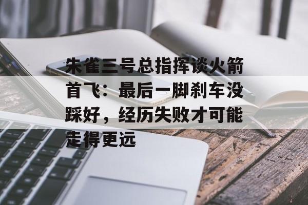 朱雀三号总指挥谈火箭首飞：最后一脚刹车没踩好，经历失败才可能走得更远-第1张图片-佛山资讯网