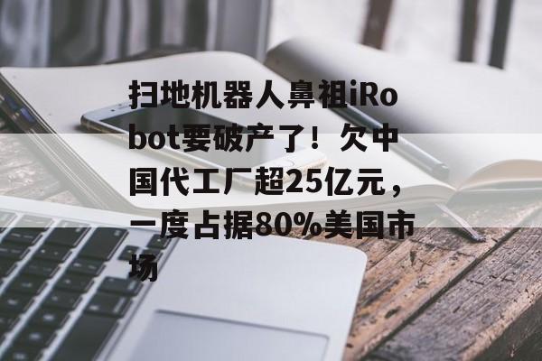 扫地机器人鼻祖iRobot要破产了！欠中国代工厂超25亿元，一度占据80%美国市场-第1张图片-佛山资讯网