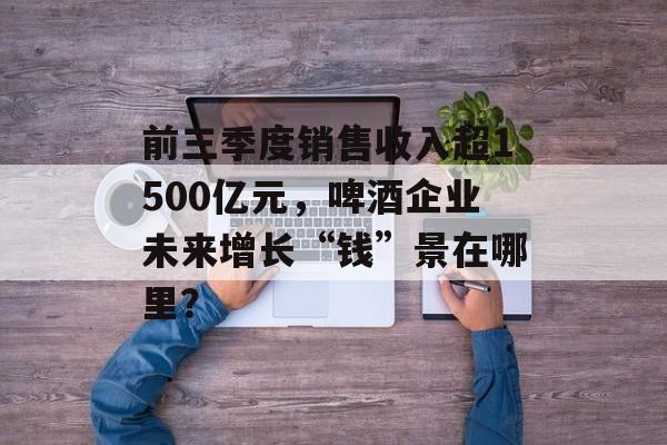 前三季度销售收入超1500亿元,啤酒企业未来增长“钱”景在哪里?-第1张图片-佛山资讯网 前三季度销售收入超1500亿元,啤酒企业未来增长“钱”景在哪里?-第1张图片-佛山资讯网