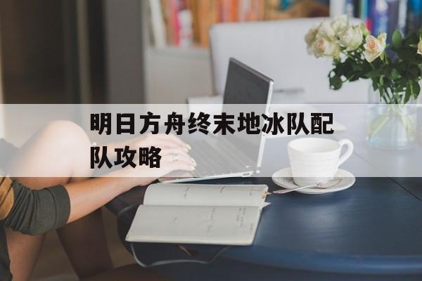明日方舟终末地冰队配队攻略-第1张图片-佛山资讯网