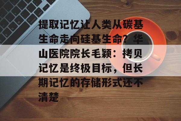 提取记忆让人类从碳基生命走向硅基生命?华山医院院长毛颖:拷贝记忆是终极目标,但长期记忆的存储形式还不清楚-第1张图片-佛山资讯网 提取记忆让人类从碳基生命走向硅基生命?华山医院院长毛颖:拷贝记忆是终极目标,但长期记忆的存储形式还不清楚-第1张图片-佛山资讯网