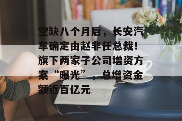 空缺八个月后,长安汽车确定由赵非任总裁!旗下两家子公司增资方案“曝光”,总增资金额近百亿元-第1张图片-佛山资讯网 空缺八个月后,长安汽车确定由赵非任总裁!旗下两家子公司增资方案“曝光”,总增资金额近百亿元-第1张图片-佛山资讯网