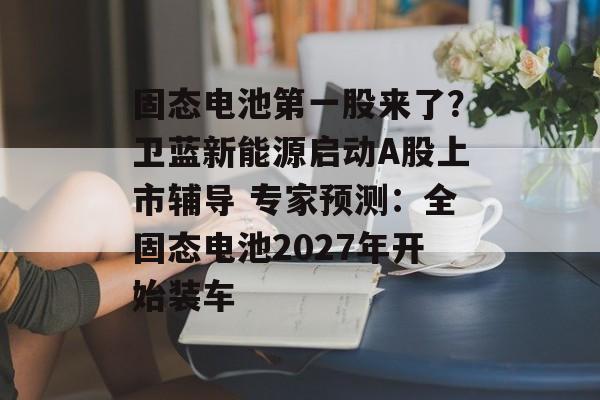 固态电池第一股来了?卫蓝新能源启动A股上市辅导 专家预测:全固态电池2027年开始装车-第1张图片-佛山资讯网 固态电池第一股来了?卫蓝新能源启动A股上市辅导 专家预测:全固态电池2027年开始装车-第1张图片-佛山资讯网