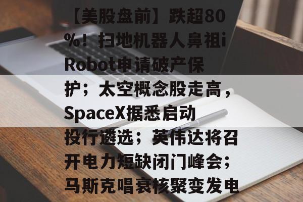 【美股盘前】跌超80%!扫地机器人鼻祖iRobot申请破产保护;太空概念股走高,SpaceX据悉启动投行遴选;英伟达将召开电力短缺闭门峰会;马斯克唱衰核聚变发电-第1张图片-佛山资讯网 【美股盘前】跌超80%!扫地机器人鼻祖iRobot申请破产保护;太空概念股走高,SpaceX据悉启动投行遴选;英伟达将召开电力短缺闭门峰会;马斯克唱衰核聚变发电-第1张图片-佛山资讯网