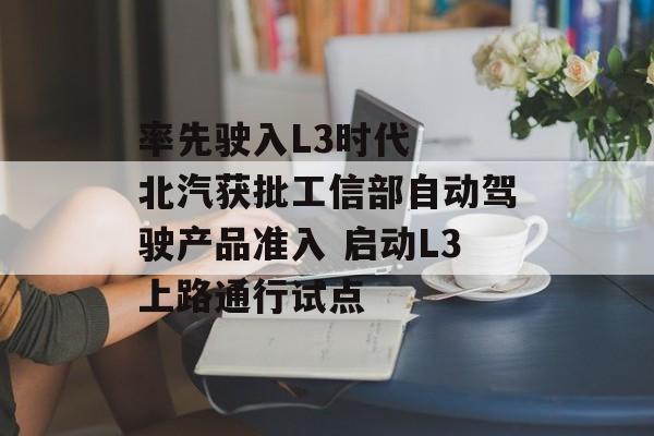 率先驶入L3时代 北汽获批工信部自动驾驶产品准入 启动L3上路通行试点-第1张图片-佛山资讯网 率先驶入L3时代 北汽获批工信部自动驾驶产品准入 启动L3上路通行试点-第1张图片-佛山资讯网
