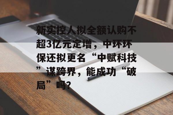 新实控人拟全额认购不超3亿元定增，中环环保还拟更名“中赋科技”谋跨界，能成功“破局”吗？-第1张图片-佛山资讯网