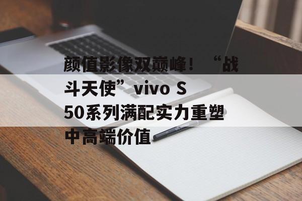 颜值影像双巅峰！“战斗天使”vivo S50系列满配实力重塑中高端价值-第1张图片-佛山资讯网