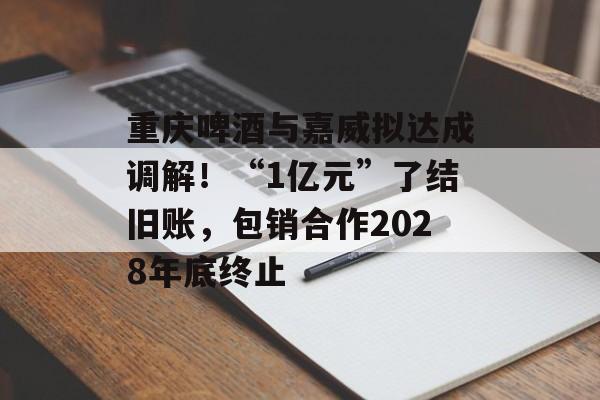重庆啤酒与嘉威拟达成调解!“1亿元”了结旧账,包销合作2028年底终止-第1张图片-佛山资讯网 重庆啤酒与嘉威拟达成调解!“1亿元”了结旧账,包销合作2028年底终止-第1张图片-佛山资讯网