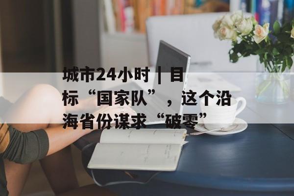 城市24小时 | 目标“国家队”,这个沿海省份谋求“破零”-第1张图片-佛山资讯网 城市24小时 | 目标“国家队”,这个沿海省份谋求“破零”-第1张图片-佛山资讯网