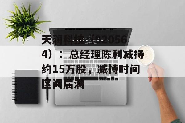 天润科技(920564):总经理陈利减持约15万股,减持时间区间届满-第1张图片-佛山资讯网 天润科技(920564):总经理陈利减持约15万股,减持时间区间届满-第1张图片-佛山资讯网