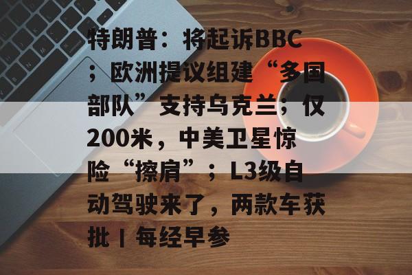 特朗普：将起诉BBC；欧洲提议组建“多国部队”支持乌克兰；仅200米，中美卫星惊险“擦肩”；L3级自动驾驶来了，两款车获批丨每经早参-第1张图片-佛山资讯网
