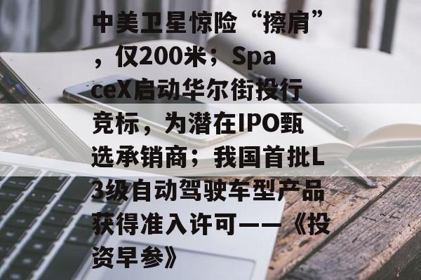 中美卫星惊险“擦肩”，仅200米；SpaceX启动华尔街投行竞标，为潜在IPO甄选承销商；我国首批L3级自动驾驶车型产品获得准入许可——《投资早参》-第1张图片-佛山资讯网