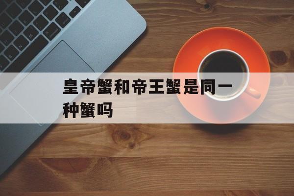 皇帝蟹和帝王蟹是同一种蟹吗-第1张图片-佛山资讯网