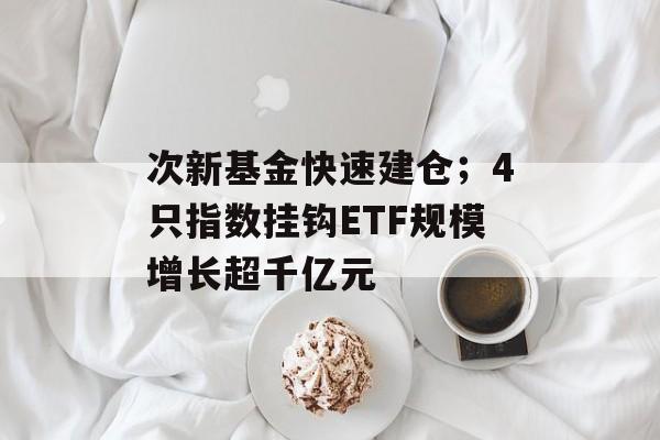 次新基金快速建仓；4只指数挂钩ETF规模增长超千亿元-第1张图片-佛山资讯网