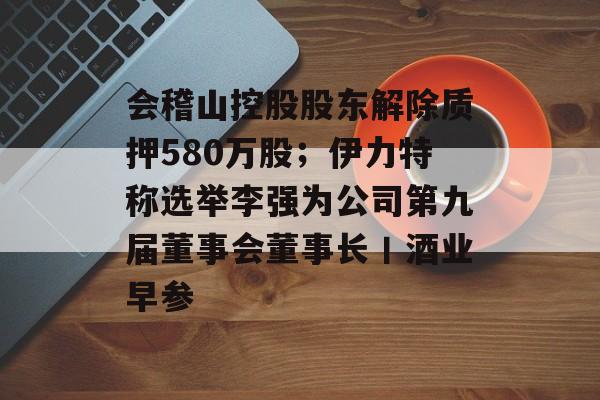 会稽山控股股东解除质押580万股；伊力特称选举李强为公司第九届董事会董事长丨酒业早参-第1张图片-佛山资讯网