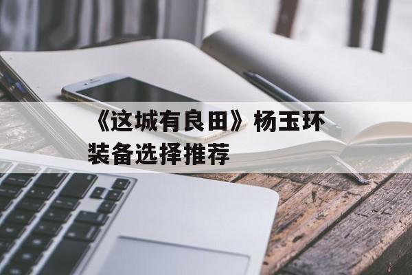 《这城有良田》杨玉环装备选择推荐-第1张图片-佛山资讯网 《这城有良田》杨玉环装备选择推荐-第1张图片-佛山资讯网